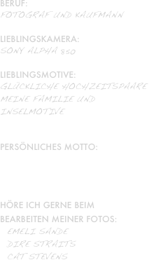 Beruf: 
Fotograf und Kaufmann

Lieblingskamera:
Sony Alpha 850

Lieblingsmotive: 
glückliche Hochzeitspaare
meine familie und
inselmotive


Persönliches Motto:
„Alles wird Gut!“

Höre ich gerne beim
bearbeiten meiner Fotos: 
  Emeli Sande
  dire straits
  cat stevens